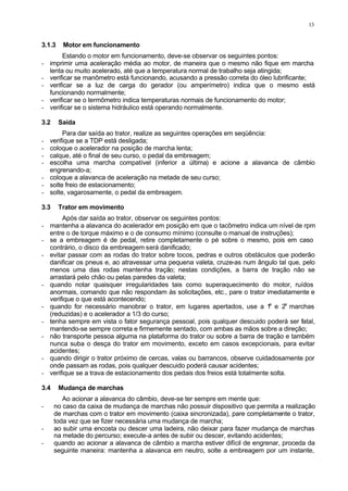 13
3.1.3 Motor em funcionamento
Estando o motor em funcionamento, deve-se observar os seguintes pontos:
- imprimir uma aceleração média ao motor, de maneira que o mesmo não fique em marcha
lenta ou muito acelerado, até que a temperatura normal de trabalho seja atingida;
- verificar se manômetro está funcionando, acusando a pressão correta do óleo lubrificante;
- verificar se a luz de carga do gerador (ou amperímetro) indica que o mesmo está
funcionando normalmente;
- verificar se o termômetro indica temperaturas normais de funcionamento do motor;
- verificar se o sistema hidráulico está operando normalmente.
3.2 Saída
Para dar saída ao trator, realize as seguintes operações em seqüência:
- verifique se a TDP está desligada;
- coloque o acelerador na posição de marcha lenta;
- calque, até o final de seu curso, o pedal da embreagem;
- escolha uma marcha compatível (inferior a última) e acione a alavanca de câmbio
engrenando-a;
- coloque a alavanca de aceleração na metade de seu curso;
- solte freio de estacionamento;
- solte, vagarosamente, o pedal da embreagem.
3.3 Trator em movimento
Após dar saída ao trator, observar os seguintes pontos:
- mantenha a alavanca do acelerador em posição em que o tacômetro indica um nível de rpm
entre o de torque máximo e o de consumo mínimo (consulte o manual de instruções);
- se a embreagem é de pedal, retire completamente o pé sobre o mesmo, pois em caso
contrário, o disco da embreagem será danificado;
- evitar passar com as rodas do trator sobre tocos, pedras e outros obstáculos que poderão
danificar os pneus e, ao atravessar uma pequena valeta, cruze-as num ângulo tal que, pelo
menos uma das rodas mantenha tração; nestas condições, a barra de tração não se
arrastará pelo chão ou pelas paredes da valeta;
- quando notar quaisquer irregularidades tais como superaquecimento do motor, ruídos
anormais, comando que não respondam às solicitações, etc., pare o trator imediatamente e
verifique o que está acontecendo;
- quando for necessário manobrar o trator, em lugares apertados, use a 1
a
e 2a
marchas
(reduzidas) e o acelerador a 1/3 do curso;
- tenha sempre em vista o fator segurança pessoal, pois qualquer descuido poderá ser fatal,
mantendo-se sempre correta e firmemente sentado, com ambas as mãos sobre a direção;
- não transporte pessoa alguma na plataforma do trator ou sobre a barra de tração e também
nunca suba o desça do trator em movimento, exceto em casos excepcionais, para evitar
acidentes;
- quando dirigir o trator próximo de cercas, valas ou barrancos, observe cuidadosamente por
onde passam as rodas, pois qualquer descuido poderá causar acidentes;
- verifique se a trava de estacionamento dos pedais dos freios está totalmente solta.
3.4 Mudança de marchas
Ao acionar a alavanca do câmbio, deve-se ter sempre em mente que:
- no caso da caixa de mudança de marchas não possuir dispositivo que permita a realização
de marchas com o trator em movimento (caixa sincronizada), pare completamente o trator,
toda vez que se fizer necessária uma mudança de marcha;
- ao subir uma encosta ou descer uma ladeira, não deixar para fazer mudança de marchas
na metade do percurso; execute-a antes de subir ou descer, evitando acidentes;
- quando ao acionar a alavanca de câmbio a marcha estiver difícil de engrenar, proceda da
seguinte maneira: mantenha a alavanca em neutro, solte a embreagem por um instante,
 