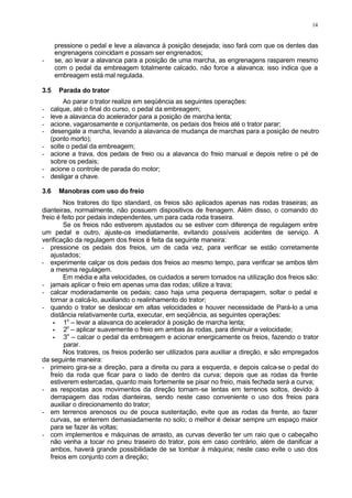 14
pressione o pedal e leve a alavanca à posição desejada; isso fará com que os dentes das
engrenagens coincidam e possam ser engrenados;
- se, ao levar a alavanca para a posição de uma marcha, as engrenagens rasparem mesmo
com o pedal da embreagem totalmente calcado, não force a alavanca; isso indica que a
embreagem está mal regulada.
3.5 Parada do trator
Ao parar o trator realize em seqüência as seguintes operações:
- calque, até o final do curso, o pedal da embreagem;
- leve a alavanca do acelerador para a posição de marcha lenta;
- acione, vagarosamente e conjuntamente, os pedais dos freios até o trator parar;
- desengate a marcha, levando a alavanca de mudança de marchas para a posição de neutro
(ponto morto);
- solte o pedal da embreagem;
- acione a trava, dos pedais de freio ou a alavanca do freio manual e depois retire o pé de
sobre os pedais;
- acione o controle de parada do motor;
- desligar a chave.
3.6 Manobras com uso do freio
Nos tratores do tipo standard, os freios são aplicados apenas nas rodas traseiras; as
dianteiras, normalmente, não possuem dispositivos de frenagem. Além disso, o comando do
freio é feito por pedais independentes, um para cada roda traseira.
Se os freios não estiverem ajustados ou se estiver com diferença de regulagem entre
um pedal e outro, ajuste-os imediatamente, evitando possíveis acidentes de serviço. A
verificação da regulagem dos freios é feita da seguinte maneira:
- pressione os pedais dos freios, um de cada vez, para verificar se estão corretamente
ajustados;
- experimente calçar os dois pedais dos freios ao mesmo tempo, para verificar se ambos têm
a mesma regulagem.
Em média e alta velocidades, os cuidados a serem tomados na utilização dos freios são:
- jamais aplicar o freio em apenas uma das rodas; utilize a trava;
- calcar moderadamente os pedais; caso haja uma pequena derrapagem, soltar o pedal e
tornar a calcá-lo, auxiliando o realinhamento do trator;
- quando o trator se deslocar em altas velocidades e houver necessidade de Pará-lo a uma
distância relativamente curta, executar, em seqüência, as seguintes operações:
• 1o
– levar a alavanca do acelerador à posição de marcha lenta;
• 2o
– aplicar suavemente o freio em ambas às rodas, para diminuir a velocidade;
• 3o
– calcar o pedal da embreagem e acionar energicamente os freios, fazendo o trator
parar.
Nos tratores, os freios poderão ser utilizados para auxiliar a direção, e são empregados
da seguinte maneira:
- primeiro gira-se a direção, para a direita ou para a esquerda, e depois calca-se o pedal do
freio da roda que ficar para o lado de dentro da curva; depois que as rodas da frente
estiverem estercadas, quanto mais fortemente se pisar no freio, mais fechada será a curva;
- as respostas aos movimentos da direção tornam-se lentas em terrenos soltos, devido à
derrapagem das rodas dianteiras, sendo neste caso conveniente o uso dos freios para
auxiliar o direcionamento do trator;
- em terrenos arenosos ou de pouca sustentação, evite que as rodas da frente, ao fazer
curvas, se enterrem demasiadamente no solo; o melhor é deixar sempre um espaço maior
para se fazer às voltas;
- com implementos e máquinas de arrasto, as curvas deverão ter um raio que o cabeçalho
não venha a tocar no pneu traseiro do trator, pois em caso contrário, além de danificar a
ambos, haverá grande possibilidade de se tombar à máquina; neste caso evite o uso dos
freios em conjunto com a direção;
 