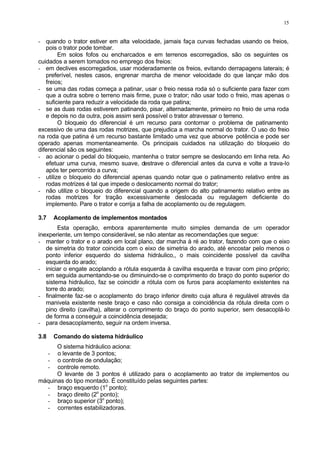 15
- quando o trator estiver em alta velocidade, jamais faça curvas fechadas usando os freios,
pois o trator pode tombar.
Em solos fofos ou encharcados e em terrenos escorregadios, são os seguintes os
cuidados a serem tomados no emprego dos freios:
- em declives escorregadios, usar moderadamente os freios, evitando derrapagens laterais; é
preferível, nestes casos, engrenar marcha de menor velocidade do que lançar mão dos
freios;
- se uma das rodas começa a patinar, usar o freio nessa roda só o suficiente para fazer com
que a outra sobre o terreno mais firme, puxe o trator; não usar todo o freio, mas apenas o
suficiente para reduzir a velocidade da roda que patina;
- se as duas rodas estiverem patinando, pisar, alternadamente, primeiro no freio de uma roda
e depois no da outra, pois assim será possível o trator atravessar o terreno.
O bloqueio do diferencial é um recurso para contornar o problema de patinamento
excessivo de uma das rodas motrizes, que prejudica a marcha normal do trator. O uso do freio
na roda que patina é um recurso bastante limitado uma vez que absorve potência e pode ser
operado apenas momentaneamente. Os principais cuidados na utilização do bloqueio do
diferencial são os seguintes:
- ao acionar o pedal do bloqueio, mantenha o trator sempre se deslocando em linha reta. Ao
efetuar uma curva, mesmo suave, destrave o diferencial antes da curva e volte a trava-lo
após ter percorrido a curva;
- utilize o bloqueio do diferencial apenas quando notar que o patinamento relativo entre as
rodas motrizes é tal que impede o deslocamento normal do trator;
- não utilize o bloqueio do diferencial quando a origem do alto patinamento relativo entre as
rodas motrizes for tração excessivamente deslocada ou regulagem deficiente do
implemento. Pare o trator e corrija a falha de acoplamento ou de regulagem.
3.7 Acoplamento de implementos montados
Esta operação, embora aparentemente muito simples demanda de um operador
inexperiente, um tempo considerável, se não atentar as recomendações que segue:
- manter o trator e o arado em local plano, dar marcha à ré ao trator, fazendo com que o eixo
de simetria do trator coincida com o eixo de simetria do arado, até encostar pelo menos o
ponto inferior esquerdo do sistema hidráulico,, o mais coincidente possível da cavilha
esquerda do arado;
- iniciar o engate acoplando a rótula esquerda à cavilha esquerda e travar com pino próprio;
em seguida aumentando-se ou diminuindo-se o comprimento do braço do ponto superior do
sistema hidráulico, faz se coincidir a rótula com os furos para acoplamento existentes na
torre do arado;
- finalmente faz-se o acoplamento do braço inferior direito cuja altura é regulável através da
manivela existente neste braço e caso não consiga a coincidência da rótula direita com o
pino direito (cavilha), alterar o comprimento do braço do ponto superior, sem desacoplá-lo
de forma a conseguir a coincidência desejada;
- para desacoplamento, seguir na ordem inversa.
3.8 Comando do sistema hidráulico
O sistema hidráulico aciona:
- o levante de 3 pontos;
- o controle de ondulação;
- controle remoto.
O levante de 3 pontos é utilizado para o acoplamento ao trator de implementos ou
máquinas do tipo montado. É constituído pelas seguintes partes:
- braço esquerdo (1o
ponto);
- braço direito (2o
ponto);
- braço superior (3o
ponto);
- correntes estabilizadoras.
 