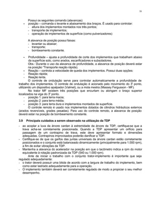 16
Possui os seguintes comando (alavancas)
• posição – comanda o levante e abaixamento dos braços. É usado para controlar:
- altura dos implementos montados nos três pontos;
- transporte de implementos;
- operação de implementos de superfície (como pulverizadores)
A alavanca de posição possui faixas:
- levantar ou abaixar;
- transporte;
- bombeamento constante.
• Profundidade – ajusta a profundidade de corte dos implementos que trabalham abaixo
da superfície solo, como arados, escarificadores e subsoladores.
Obs.: Durante o uso da alavanca de profundidade, a alavanca de posição deverá estar
na posição “Transporte reação rápida).
• Reação – controla a velocidade de queda dos implementos. Possui duas opções:
- Reação rápida;
- Reação lenta.
O controle de ondulação serve para controlar automaticamente a profundidade de
trabalho dos implementos. O controle de ondulação é acionado pelo movimento do 3o
ponto,
utilizando um dispositivo apalpador (Valmet), ou a mola mestra (Massey Fergusson - MF).
No trator MF existem três posições que encurtam ou alongam o braço superior
localizados na viga do 3o
ponto.
- posição 1: para terra macia;
- posição 2: para terra média;
- posição 3: para terra dura e implementos montados de superfície.
O controle remoto é usado nos implementos dotados de cilindros hidráulicos externos
(arados reversíveis, grades pesadas). Para uso do controle remoto, a alavanca de posição
deverá estar na posição de bombeamento constante.
3.9 Principais cuidados a serem observado na utilização da TDP
- ao acoplar a luva da árvore cardan à extremidade da árvore da TDP, certifique-se que a
trava acha-se corretamente posicionada. Quando a TDP apresentar um orifício para
passagem de um contrapino de trava, este deve apresentar formato e dimensões
adequadas. Contrapinos improvisados poderão danificar a TDP.
- Certifique-se de que os garfos das juntas universais da árvore cardan estão corretamente
posicionados e o conjunto está balanceado dinamicamente (principalmente para 1.000 rpm),
a fim de evitar vibrações da TDP.
- Mantenha a alavanca do acelerador na posição em que o tacômetro indica a rpm do motor
equivalente à rotação padronizada da TDP (540 ou 1.000 rpm).
Ante de iniciar o trabalho com o conjunto trator-implemento é importante que seja
regulado adequadamente:
- o trator deverá possuir uma bitola de acordo com a largura de trabalho do implemento, bem
como estar lastrado adequadamente para a operação.
- O implemento também deverá ser corretamente regulado de modo a propiciar o seu melhor
desempenho.
 