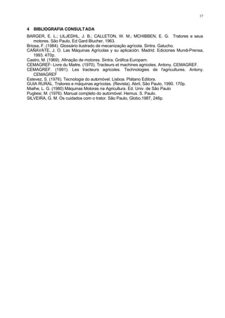 17
4 BIBLIOGRAFIA CONSULTADA
BARGER, E. L.; LILJEDHL, J. B.; CALLETON, W. M.; MCHIBBEN, E. G. Tratores e seus
motores. São Paulo, Ed Gard Blucher, 1963.
Briosa, F. (1984). Glossário ilustrado de mecanização agrícola. Sintra. Galucho.
CAÑAVATE, J. O. Las Máquinas Agrícolas y su aplicación. Madrid. Ediciones Mundi-Prensa,
1993. 470p.
Castro, M. (1969). Afinação de motores. Sintra. Gráfica Europam.
CEMAGREF- Livre du Maitre. (1970). Tracteurs et machines agricoles. Antony. CEMAGREF.
CEMAGREF. (1991). Les tracteurs agricoles. Technologies de l'agricultures. Antony.
CEMAGREF
Estevez, S. (1976). Tecnologia do automóvel. Lisboa. Plátano Editora.
GUIA RURAL. Tratores e máquinas agrícolas. (Revista). Abril, São Paulo, 1990. 170p.
Mialhe, L. G. (1980) Máquinas Motoras na Agricultura. Ed. Univ. de São Paulo
Pugliesi, M. (1976). Manual completo do automóvel. Hemus. S. Paulo.
SILVEIRA, G. M. Os cuidados com o trator. São Paulo, Globo,1987, 246p.
 