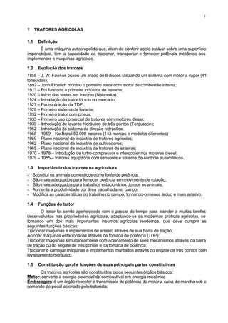 1
1 TRATORES AGRÍCOLAS
1.1 Definição
É uma máquina autopropelida que, além de conferir apoio estável sobre uma superfície
impenetrável, tem a capacidade de tracionar, transportar e fornecer potência mecânica aos
implementos e máquinas agrícolas.
1.2 Evolução dos tratores
1858 – J. W. Fawkes puxou um arado de 8 discos utilizando um sistema com motor a vapor (41
toneladas);
1892 – Jonh Froelich montou o primeiro trator com motor de combustão interna;
1913 – Foi fundada a primeira indústria de tratores;
1920 – Início dos testes em tratores (Nebraska);
1924 – Introdução do trator triciclo no mercado;
1927 – Padronização da TDP;
1928 – Primeiro sistema de levante;
1932 – Primeiro trator com pneus;
1933 – Primeiro uso comercial de tratores com motores diesel;
1939 – Introdução de levante hidráulico de três pontos (Fergusson);
1952 – Introdução do sistema de direção hidráulica;
1958 – 1959 – No Brasil 50.000 tratores (143 marcas e modelos diferentes)
1959 – Plano nacional da indústria de tratores agrícolas;
1962 – Plano nacional da indústria de cultivadores;
1965 – Plano nacional da indústria de tratores de esteiras;
1970 – 1978 – Introdução de turbo-compressor e intercooler nos motores diesel;
1979 – 1985 – tratores equipados com sensores e sistema de controle automáticos.
1.3 Importância dos tratores na agricultura
- Substitui os animais domésticos como fonte de potência;
- São mais adequados para fornecer potência em movimento de rotação;
- São mais adequados para trabalhos estacionários do que os animais;
- Aumenta a produtividade por área trabalhada no campo;
- Modifica as características do trabalho no campo, tornando-o menos árduo e mais atrativo.
1.4 Funções do trator
O trator foi sendo aperfeiçoado com o passar do tempo para atender a muitas tarefas
desenvolvidas nas propriedades agrícolas, adaptando-se as modernas práticas agrícolas, se
tornando um dos mais importantes insumos agrícolas modernos, que deve cumprir as
seguintes funções básicas:
Tracionar máquinas e implementos de arrasto através de sua barra de tração;
Acionar máquinas estacionárias através de tomada de potência (TDP);
Tracionar máquinas simultaneamente com acionamento de sues mecanismos através da barra
de tração ou do engate de três pontos e da tomada de potência;
Tracionar e carregar máquinas e implementos montados através do engate de três pontos com
levantamento hidráulico.
1.5 Constituição geral e funções de suas principais partes constituintes
Os tratores agrícolas são constituídos pelos seguintes órgãos básicos:
Motor: converte a energia potencial do combustível em energia mecânica
Embreagem: é um órgão receptor e transmissor de potência do motor a caixa de marcha sob o
comando do pedal acionado pelo tratorista;
 