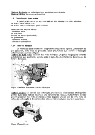 3
Sistema de direção: dá o direcionamento ao deslocamento do trator;
Sistema elétrico: fornece corrente elétrica.
1.6 Classificação dos tratores
A classificação dos tratores agrícolas pode ser feita segundo dois critérios básicos:
de acordo com o tipo de rodado
de acordo com a conformação geral do chassi
De acordo com o tipo de rodado
Tratores de rodas
de duas rodas
triciclos (de três ou quatro rodas)
de quatro rodas
Tratores de esteiras
Tratores de semi-esteiras
1.6.1 Tratores de rodas
Os tratores de rodas constituem o tipo predominante para uso agrícola. Caracterizam-se
por possuírem, como meio de propulsão, rodas pneumáticas cujo número e disposição
determinam os seguintes subtipos:
Tratores de duas rodas: possuem duas rodas motrizes e um par de rabiças para comando
pelo tratorista que, geralmente, caminha atrás do trator. Recebem também a denominação de
tratores de rabiças.
Figura 2 Trator de duas rodas ou trator de rabiças
Tratores triciclos: são tratores cuja sustentação, proporcionada pelos rodados, é feita por três
pontos, duas rodas motoras traseiras e uma frontal movida. Todavia, muitos tratores triciclos
podem apresentar duas rodas dianteiras gêmeas, dispostas uma ao lado da outra, numa só
coluna de sustentação. O direcionamento é feito por motivo rotativo da coluna de sustentação.
Figura 3 Trator triciclo
 