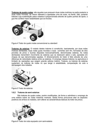 4
Tratores de quatro rodas: são aqueles que possuem duas rodas motrizes na parte posterior e
duas rodas movidas, de menor diâmetro e apartadas uma da outra, na frente. São, portanto
tratores cuja sustentação pelos rodados é proporcionada através de quatro pontos de apoio, o
que lhe confere maior estabilidade que os triciclos.
Figura 4 Trator de quatro rodas convencional ou standard
Tratores de esteiras: O rodado destes tratores é constituído, basicamente, por duas rodas
motoras denteadas, duas rodas guias movidas e duas correntes sem fim, formadas de elos
providos de pinos e buchas dispostos transversalmente, denominadas esteiras. As rodas
denteadas transmitem movimento às esteiras que se deslocam sobre o solo, apoiadas em
chapas de aço denominadas sapatas. O direcionamento do trator é feito através de uma
diferença de velocidade relativa entre as esteiras. O emprego desses tratores na agricultura é
limitado às operações que exigem grande esforço tratório. Todavia, os tratores de esteiras
suplantam os tratores de rodas no que tange à estabilidade, compactação do solo e
derrapagem dos rodados.
Figura 5 Trator de esteiras
1.6.2 Tratores de semi-esteiras
São tratores de quatro rodas, porém modificadas, de forma a admitirem o emprego de
uma esteira sobre as rodas traseiras motrizes. Desta forma procura-se aliar os aspectos
positivos de ambos os rodados, sem alterar as características básicas do trator de pneus.
Figura 6 Trator de roda equipado com semi-esteira
 