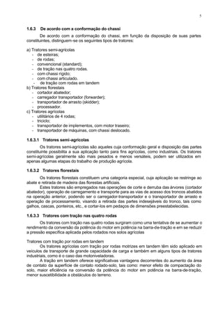 5
1.6.3 De acordo com a conformação do chassi
De acordo com a conformação do chassi, em função da disposição de suas partes
constituintes, distinguem-se os seguintes tipos de tratores:
a) Tratores semi-agrícolas
- de esteiras;
- de rodas;
- convencional (standard);
- de tração nas quatro rodas.
- com chassi rígido;
- com chassi articulado.
- de tração com rodas em tandem
b) Tratores florestais
- cortador abatedor;
- carregador transportador (forwarder);
- transportador de arrasto (skidder);
- processador.
c) Tratores agrícolas
- utilitários de 4 rodas;
- triciclo;
- transportador de implementos, com motor traseiro;
- transportador de máquinas, com chassi deslocado.
1.6.3.1 Tratores semi-agrícolas
Os tratores semi-agrícolas são aqueles cuja conformação geral e disposição das partes
constituinte possibilita a sua aplicação tanto para fins agrícolas, como industriais. Os tratores
semi-agrícolas geralmente são mais pesados e menos versáteis, podem ser utilizados em
apenas algumas etapas do trabalho de produção agrícola.
1.6.3.2 Tratores florestais
Os tratores florestais constituem uma categoria especial, cuja aplicação se restringe ao
abate e retirada de madeira das florestas artificiais.
Estes tratores são empregados nas operações de corte e derruba das árvores (cortador
abatedor), operação de carregamento e transporte para as vias de acesso dos troncos abatidos
na operação anterior, podendo ser o carregador-transportador e o transportador de arrasto e
operação de processamento, visando a retirada das partes indesejáveis do tronco, tais como
galhos, cascas, ponteiros, etc., e cortar-los em pedaços de dimensões preestabelecidas.
1.6.3.3 Tratores com tração nas quatro rodas
Os tratores com tração nas quatro rodas surgiram como uma tentativa de se aumentar o
rendimento da conversão da potência do motor em potência na barra-de-tração e em se reduzir
a pressão específica aplicada pelos rodados nos solos agrícolas
Tratores com tração por rodas em tandem
Os tratores agrícolas com tração por rodas motrizes em tandem têm sido aplicado em
veículos de transporte de grande capacidade de carga e também em alguns tipos de tratores
industriais, como é o caso das motoniveladoras.
A tração em tandem oferece significativas vantagens decorrentes do aumento da área
de contato da superfície de contato rodado-solo, tais como: menor efeito de compactação do
solo, maior eficiência na conversão da potência do motor em potência na barra-de-tração,
menor suscetibilidade a obstáculos do terreno.
 
