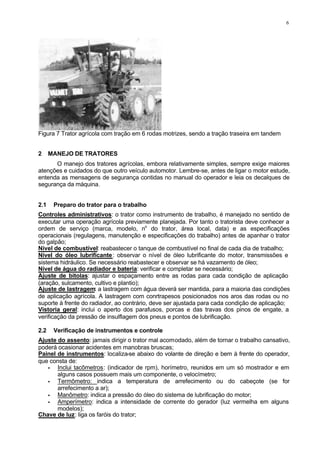 6
Figura 7 Trator agrícola com tração em 6 rodas motrizes, sendo a tração traseira em tandem
2 MANEJO DE TRATORES
O manejo dos tratores agrícolas, embora relativamente simples, sempre exige maiores
atenções e cuidados do que outro veículo automotor. Lembre-se, antes de ligar o motor estude,
entenda as mensagens de segurança contidas no manual do operador e leia os decalques de
segurança da máquina.
2.1 Preparo do trator para o trabalho
Controles administrativos: o trator como instrumento de trabalho, é manejado no sentido de
executar uma operação agrícola previamente planejada. Por tanto o tratorista deve conhecer a
ordem de serviço (marca, modelo, no
do trator, área local, data) e as especificações
operacionais (regulagens, manutenção e especificações do trabalho) antes de apanhar o trator
do galpão;
Nível de combustível: reabastecer o tanque de combustível no final de cada dia de trabalho;
Nível do óleo lubrificante: observar o nível de óleo lubrificante do motor, transmissões e
sistema hidráulico. Se necessário reabastecer e observar se há vazamento de óleo;
Nível de água do radiador e bateria: verificar e completar se necessário;
Ajuste de bitolas: ajustar o espaçamento entre as rodas para cada condição de aplicação
(aração, sulcamento, cultivo e plantio);
Ajuste de lastragem: a lastragem com água deverá ser mantida, para a maioria das condições
de aplicação agrícola. A lastragem com conrtrapesos posicionados nos aros das rodas ou no
suporte à frente do radiador, ao contrário, deve ser ajustada para cada condição de aplicação;
Vistoria geral: inclui o aperto dos parafusos, porcas e das travas dos pinos de engate, a
verificação da pressão de insulflagem dos pneus e pontos de lubrificação.
2.2 Verificação de instrumentos e controle
Ajuste do assento: jamais dirigir o trator mal acomodado, além de tornar o trabalho cansativo,
poderá ocasionar acidentes em manobras bruscas;
Painel de instrumentos: localiza-se abaixo do volante de direção e bem à frente do operador,
que consta de:
• Inclui tacômetros: (indicador de rpm), horímetro, reunidos em um só mostrador e em
alguns casos possuem mais um componente, o velocímetro;
• Termômetro: indica a temperatura de arrefecimento ou do cabeçote (se for
arrefecimento a ar);
• Manômetro: indica a pressão do óleo do sistema de lubrificação do motor;
• Amperímetro: indica a intensidade de corrente do gerador (luz vermelha em alguns
modelos);
Chave de luz: liga os faróis do trator;
 