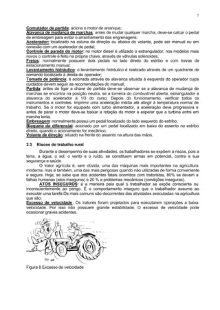 7
Comutador de partida: aciona o motor de arranque;
Alavanca de mudança de marchas: antes de mudar qualquer marcha, deve-se calcar o pedal
de embreagem para evitar o arranhamento das engrenagens;
Acelerador: localizado na coluna de direção ou abaixo do volante, pode ser manual ou em
conexão com um acelerador de pedal;
Controle de parada do motor: no motor diesel é utilizado o estrangulador, nos modelos mais
novos o controle é feito na própria chave, através de válvulas solenoides;
Freios: normalmente possuem dois pedais no lado direito do estribo e com travas de
estacionamento manual;
Levantamento hidráulico: o levantamento hidráulico é realizado através de um quadrante de
comando localizado à direita do operador;
Tomada de potência: é acionada através de alavanca situada à esquerda do operador cujos
cuidados devem seguir as recomendações do manual;
Partida: antes de ligar a chave de partida deve-se observar se a alavanca de mudança de
marchas se encontra na posição neutra, se a torneira do combustível aberta, estrangulador e
alavanca do acelerador à 1/3 do curso. Depois do funcionamento, verificar todos os
instrumentos e controles. Imprimir uma aceleração média até atingir à temperatura normal de
trabalho. Se o motor for equipado com turbo alimentador, a aceleração deve progressiva e
antes de parar o motor deve-se baixar a rotação do motor e esperar que a turbina entre em
marcha lenta.
Embreagem: normalmente possui um pedal localizado do lado esquerdo do estribo;
Bloqueio do diferencial: acionado por um pedal localizado em baixo do assento no estribo
direito, quando o acionamento for mecânico;
Volante de direção: situado na frente do assento na altura das mãos.
2.3 Riscos do trabalho rural
Durante o desempenho de suas atividades, os trabalhadores se expõem a riscos, pois a
terra, a água, o sol, o vento e o ruído, se constituem armas em potencial, contra a sua
segurança e saúde.
O trator agrícola é, sem dúvida, uma das máquinas mais importantes na agricultura
moderna, mas é também, uma das mais perigosas quando não utilizadas de forma conveniente
e segura. Hoje, se sabe que dos acidentes fatais ocorridos com tratoristas, 80% se devem a
falhas humanas (atos inseguros) e 20 % a problemas mecânicos (condições inseguras).
ATOS INSEGUROS: é a maneira pela qual o trabalhador se expõe consciente ou
inconscientemente ao perigo. É o comportamento inseguro que o trabalhador assume ao
executar uma tarefa.Os mais comuns são decorrentes das atividades executadas na agricultura
que são:
Excesso de velocidade: Os tratores foram projetados para executarem operações a baixa
velocidade. Por isso não possuem grande estabilidade. O excesso de velocidade pode
ocasionar graves acidentes.
Figura 8 Excesso de velocidade
 