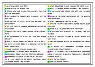 1. WHAT WAS YOUR BEST TRIP.
2. WHAT WAS YOUR WORST TRIP.
3. COULD YOU LIVE IN ANOTHER COUNTRY FOR THE
REST OF YOUR LIFE?
4. DO YOU LIKE TO TRAVEL WITH CHILDREN? WHY OR
WHY NOT?
5. DO YOU LIKE TO TRAVEL WITH YOUR MOTHER? WHY
OR WHY NOT?
6. DO YOU PREFER SUMMER VACATIONS OR WINTER
VACATIONS?
7. DO YOU PREFER TO TRAVEL ALONE OR IN A GROUP?
WHY?
8. DO YOU PREFER TO TRAVEL BY TRAIN, BUS, PLANE
OR SHIP?
9. DO YOU PREFER TRAVELING BY CAR OR BY PLANE?
10. HAVE YOU EVER BEEN IN A DIFFICULT SITUATION
WHILE TRAVELING?
11. HAVE YOU EVER BEEN ON AN AIRPLANE?
12. HOW MANY COUNTRIES HAVE YOU BEEN TO?
13. HOW MANY TIMES HAVE YOU TRAVELED ABROAD?
14. HOW MUCH LUGGAGE DO YOU USUALLY CARRY?
15. IF YOU TRAVELED TO SOUTH AMERICA, WHAT
COUNTRIES WOULD LIKE TO VISIT?
16. WHAT COUNTRIES WOULD YOU LIKE TO VISIT? WHY?
17. WHAT COUNTRIES WOULD YOU MOST LIKE TO VISIT?
18. WHAT COUNTRIES WOULD YOU NOT LIKE TO VISIT?
WHY?
19. WHAT IS THE MOST INTERESTING CITY TO VISIT IN
YOUR COUNTRY?
20. WHAT LANGUAGES CAN YOU SPEAK?
21. WHAT'S THE MOST BEAUTIFUL PLACE YOU'VE EVER
BEEN TO?
22. WHEN WAS THE LAST TIME YOUR TRAVELED?
23. WHERE ARE YOU GOING TO GO THE NEXT TIME YOU
TRAVEL?
24. WOULD YOU LIKE TO TAKE A CRUISE? WHERE TO?
WITH WHO?
25. DO YOU PREFER ACTIVE OR RELAXING HOLIDAYS?
WHY?
26. IS THERE ANY DIFFERENCE BETWEEN YOUNG
TOURISTS AND ADULT TOURISTS?
27. WHAT IS THE BEST KIND OF HOLIDAY FOR DIFFERENT
AGES OF PEOPLE? CHILDREN? TEENAGERS? ADULTS?
ELDERLY PEOPLE?
28. WHY DO YOU TRAVEL?
28. WHY DO PEOPLE TRAVEL?
 