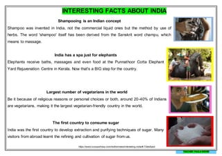 INTERESTING FACTS ABOUT INDIA
Shampooing is an Indian concept
Shampoo was invented in India, not the commercial liquid ones but the method by use of
herbs. The word 'shampoo' itself has been derived from the Sanskrit word champu, which
means to massage.
India has a spa just for elephants
Elephants receive baths, massages and even food at the Punnathoor Cotta Elephant
Yard Rejuvenation Centre in Kerala. Now that's a BIG step for the country.
Largest number of vegetarians in the world
Be it because of religious reasons or personal choices or both, around 20-40% of Indians
are vegetarians, making it the largest vegetarian-friendly country in the world.
The first country to consume sugar
India was the first country to develop extraction and purifying techniques of sugar. Many
visitors from abroad learnt the refining and cultivation of sugar from us.
https://www.scoopwhoop.com/inothernews/interesting-india/#.72els5pod
TEACHER PAULA MEYER
 