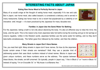 INTERESTING FACTS ABOUT JAPAN
Eating Raw Horse Meat Is Perfectly Normal in Japan
Many of us would cringe at the thought of eating horse meat, especially if it’s raw and cold.
But in Japan, raw horse meat, also called basashi, is considered a delicacy and is served in
many restaurants. Eating raw horse meat is not a recent fad popularized by a celebrity or an
innovative chef, though — it’s been practiced by the Japanese for many decades now.
Families in Japan Use the Same Water for Bathing
For the Japanese, taking a bath is not only about cleansing the body. It’s also an effective way to relax the mind, the
body, and the spirit. This is the reason why most Japanese take hot baths during the evening and go to hot springs or
onsens regularly. Unlike in the Western world, Japanese families use the same water for bathing, and no they don’t
take baths simultaneously. The father goes first, followed by the mother, and then the children.
Many Streets in Japan Don’t Have Names
Yes, you read that right. Many streets in Japan don’t have names. So how do the Japanese
locate certain areas if their streets are nameless? Well, they use a peculiar kind of
addressing system that uses block numbers instead of street names. Blocks in Japan are
given unique numbers, and these numbers serve as the address. The spaces between
these blocks, the streets, are left unnamed. So typically, people in Japan say, “I live in Block 2” or “I work in Block 13”
instead of saying “I’m on Crocodile St.” or “My house is at Banana Ave. ”
http://www.toptenz.net/10-interesting-facts-japan-probably-dont-know.php
 