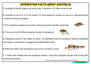 INTERESTING FACTS ABOUT AUSTRALIA
1. Australia is the 6th largest country by size, a massive 2.9 million square miles.
2. Australia is home to 10 of the world’s 15 most poisonous snakes as well as a disproportionate
number of venomous spiders.
3. The mysterious platypus has venom strong enough to can kill a small dog.
4. There are over 60 different species (types) of kangaroos.
5. Aboriginal culture is the oldest on Earth. It’s estimated that the continent’s original inhabitants
have been in Australia for a staggering 40,000-60,000 years.
6. More than 25% of all Australians were born in another country.
7. 1 million wild camels roam the Australian deserts. They were originally brought over to help with
railroad construction.
https://www.scoopwhoop.com/inothernews/interesting-india/#.72els5pod
TEACHER PAULA MEYER
 