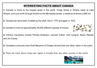 INTERESTING FACTS ABOUT CANADA
1. Canada is home to the longest street in the world. Yonge Street in Ontario starts at Lake
Ontario, and runs north through Ontario to the Minnesota border, a distance of almost 2,000 km.
2. Canada has twice been invaded by the USA, first in 1775 and again in 1812.
3. Canada is home to approximately 55,000 different species of insects.
4. Famous Canadians include Pamela Anderson, Leonard Cohen, Avril Lavigne, Keanu Reeves
and Jim Carrey.
5. Canadians consume more Kraft Macaroni & Cheese dinners than any other nation in the world.
6. There are more donut shops per capita in Canada than any other country in the world.
 