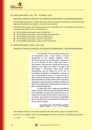 www.acasadoconcurseiro.com.br100
10.	(4620) PORTUGUÊS | FCC | TRF - 2ª REGIÃO | 2012
ASSUNTOS: SINTAXE DA ORAÇÃO E DO PERÍODO (COORDENADAS E SUBORDINADAS)/NEXOS
Os resultados preocupam. É indiscutível que a prática de esportes, associada a uma alimentação
regrada, está diretamente ligada a uma vida mais saudável.
Transformando as duas afirmativas acima em um só período, com as alterações necessárias, a
conjunção que deverá uni-las está grifada em:
a)	 Os resultados preocupam, pois é indiscutível ...
b)	 Os resultados preocupam, contanto que seja indiscutível ...
c)	 Os resultados preocupam, caso seja indiscutível ...
d)	 Os resultados preocupam, porém é indiscutível ...
e)	 Os resultados preocupam, para que seja indiscutível ...
11.	(4458) PORTUGUÊS | CESPE | CNJ | 2013
ASSUNTOS: SINTAXE DA ORAÇÃO E DO PERÍODO (COORDENADAS E SUBORDINADAS)/NEXOS
Com relação às ideias e estruturas linguísticas do texto acima, julgue os próximos itens.
Na linha 11, o vocábulo “pois” está empregado com valor conclusivo, equivalendo a portanto.
( ) Certo		 ( ) Errado
 