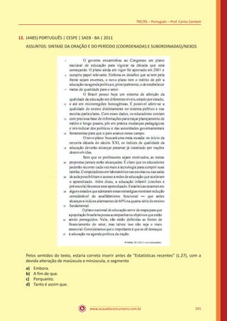 www.acasadoconcurseiro.com.br
TRE/RS – Português – Prof. Carlos Zambeli
101
12.	(4485) PORTUGUÊS | CESPE | SAEB - BA | 2011
ASSUNTOS: SINTAXE DA ORAÇÃO E DO PERÍODO (COORDENADAS E SUBORDINADAS)/NEXOS
Pelos sentidos do texto, estaria correto inserir antes de “Estatísticas recentes” (L.27), com a
devida alteração de maiúscula e minúscula, o segmento
a)	 Embora.
b)	 A fim de que.
c)	 Porquanto.
d)	 Tanto é assim que.
 