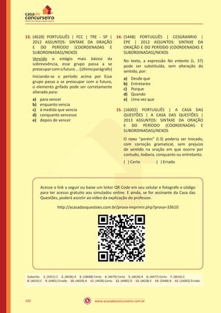 www.acasadoconcurseiro.com.br102
13.	(4628) PORTUGUÊS | FCC | TRE - SP |
2012 ASSUNTOS: SINTAXE DA ORAÇÃO
E DO PERÍODO (COORDENADAS E
SUBORDINADAS)/NEXOS
Vencido o estágio mais básico da
sobrevivência, esse grupo passa a se
preocupar com o futuro ... (último parágrafo)
Iniciando-se o período acima por Esse
grupo passa a se preocupar com o futuro,
o elemento grifado pode ser corretamente
alterado para:
a)	 para vencer
b)	 enquanto vencia
c)	 à medida que vencia
d)	 conquanto vencesse
e)	 depois de vencer
14.	(5448) PORTUGUÊS | CESGRANRIO |
EPE | 2012 ASSUNTOS: SINTAXE DA
ORAÇÃO E DO PERÍODO (COORDENADAS E
SUBORDINADAS)/NEXOS
No texto, a expressão No entanto (L. 37)
pode ser substituída, sem alteração do
sentido, por:
a)	 Desde que
b)	 Entretanto
c)	 Porque
d)	 Quando
e)	 Uma vez que
15.	(16002) PORTUGUÊS | A CASA DAS
QUESTÕES | A CASA DAS QUESTÕES |
2013 ASSUNTOS: SINTAXE DA ORAÇÃO
E DO PERÍODO (COORDENADAS E
SUBORDINADAS)/NEXOS
O nexo “porém” (l.3) poderia ser trocado,
com correção gramatical, sem prejuízo
de sentido na oração em que ocorre por
contudo, todavia, conquanto ou entretanto.
( ) Certo		 ( ) Errado
Acesse o link a seguir ou baixe um leitor QR Code em seu celular e fotografe o código
para ter acesso gratuito aos simulados online. E ainda, se for assinante da Casa das
Questões, poderá assistir ao vídeo da explicação do professor.
http://acasadasquestoes.com.br/prova-imprimir.php?prova=33610
Gabarito: 1. (5451) C 2. (4636) A 3. (18608) Certo 4. (4479) Certo 5. (4624) A 6. (4477) Certo 7. (4616) C
8. (4635) C 9. (4481) Errado 10. (4620) A 11. (4458) Certo 12. (4485) D 13. (4628) E 14. (5448) B 15. (16002) Errado
 