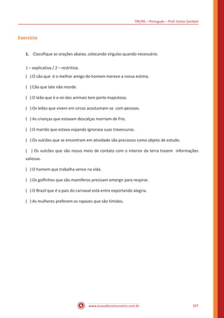TRE/RS – Português – Prof. Carlos Zambeli
www.acasadoconcurseiro.com.br 107
Exercício
1.	 Classifique as orações abaixo, colocando vírgulas quando necessário.
1 – explicativa / 2 – restritiva.
( ) O cão que é o melhor amigo do homem merece a nossa estima.
( ) Cão que late não morde.
( ) O leão que é o rei dos animais tem porte majestoso.
( ) Os leões que vivem em circos acostumam-se com pessoas.
( ) As crianças que estavam descalças morriam de frio.
( ) O marido que estava viajando ignorava suas travessuras.
( ) Os vulcões que se encontram em atividade são preciosos como objeto de estudo.
( ) Os vulcões que são nosso meio de contato com o interior da terra trazem informações
valiosas.
( ) O homem que trabalha vence na vida.
( ) Os golfinhos que são mamíferos precisam emergir para respirar.
( ) O Brasil que é o pais do carnaval está entre exportando alegria.
( ) As mulheres preferem os rapazes que são tímidos.
 