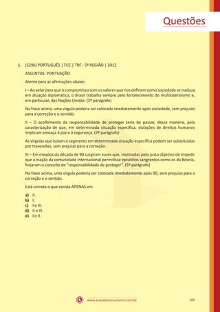 www.acasadoconcurseiro.com.br 109
1.	 (5296) PORTUGUÊS | FCC | TRF - 5ª REGIÃO | 2012
ASSUNTOS: PONTUAÇÃO
Atente para as afirmações abaixo.
I – Ao velar para que o compromisso com os valores que nos definem como sociedade se traduza
em atuação diplomática, o Brasil trabalha sempre pelo fortalecimento do multilateralismo e,
em particular, das Nações Unidas. (2º parágrafo)
Na frase acima, uma vírgula poderia ser colocada imediatamente após sociedade, sem prejuízo
para a correção e o sentido.
II – O acolhimento da responsabilidade de proteger teria de passar, dessa maneira, pela
caracterização de que, em determinada situação específica, violações de direitos humanos
implicam ameaça à paz e à segurança. (7º parágrafo)
As vírgulas que isolam o segmento em determinada situação específica podem ser substituídas
por travessões, sem prejuízo para a correção.
III – Em meados da década de 90 surgiram vozes que, motivadas pelo justo objetivo de impedir
que a inação da comunidade internacional permitisse episódios sangrentos como os da Bósnia,
forjaram o conceito de "responsabilidade de proteger". (5º parágrafo)
Na frase acima, uma vírgula poderia ser colocada imediatamente após 90, sem prejuízo para a
correção e o sentido.
Está correto o que consta APENAS em
a)	 II.
b)	 I.
c)	 I e III.
d)	 II e III.
e)	 I e II.
Questões
 