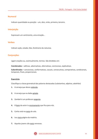 TRE/RS – Português – Prof. Carlos Zambeli
www.acasadoconcurseiro.com.br 11
Numeral
Indicam quantidade ou posição – um, dois, vinte, primeiro, terceiro.
Interjeição
Expressam um sentimento, uma emoção...
Verbos
Indicam ação, estado, fato, fenômeno da natureza.
Conjunções
Ligam orações ou, eventualmente, termos. São divididas em:
Coordenadas – aditivas, adversativas, alternativas, conclusivas, explicativas.
Subordinadas – concessivas, conformativas, causais, consecutivas, comparativas, condicionais,
temporais, finais, proporcionais.
Exercício
Classifique a classe gramatical das palavras destacadas (substantivo, adjetivo, advérbio)
1.	 A cerveja que desce redondo.
2.	 A cerveja que eu bebo gelada.
3.	 Zambeli é um professor exigente.
4.	 O bom da aula é o ensinamento que fica para nós.
5.	 Carlos está no meio da sala.
6.	 Leu meia página da matéria.
7.	 Aquelas jovens são meio nervosas.
 