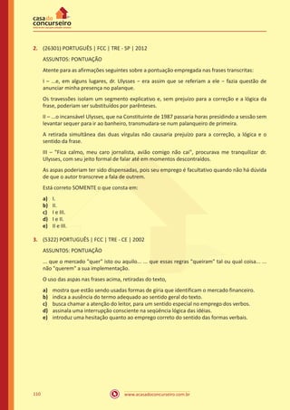 www.acasadoconcurseiro.com.br110
2.	 (26301) PORTUGUÊS | FCC | TRE - SP | 2012
ASSUNTOS: PONTUAÇÃO
Atente para as afirmações seguintes sobre a pontuação empregada nas frases transcritas:
I – ...e, em alguns lugares, dr. Ulysses − era assim que se referiam a ele − fazia questão de
anunciar minha presença no palanque.
Os travessões isolam um segmento explicativo e, sem prejuízo para a correção e a lógica da
frase, poderiam ser substituídos por parênteses.
II – ...o incansável Ulysses, que na Constituinte de 1987 passaria horas presidindo a sessão sem
levantar sequer para ir ao banheiro, transmudara-se num palanqueiro de primeira.
A retirada simultânea das duas vírgulas não causaria prejuízo para a correção, a lógica e o
sentido da frase.
III – "Fica calmo, meu caro jornalista, avião comigo não cai", procurava me tranquilizar dr.
Ulysses, com seu jeito formal de falar até em momentos descontraídos.
As aspas poderiam ter sido dispensadas, pois seu emprego é facultativo quando não há dúvida
de que o autor transcreve a fala de outrem.
Está correto SOMENTE o que consta em:
a)	 I.
b)	 II.
c)	 I e III.
d)	 I e II.
e)	 II e III.
3.	 (5322) PORTUGUÊS | FCC | TRE - CE | 2002
ASSUNTOS: PONTUAÇÃO
... que o mercado "quer" isto ou aquilo... ... que essas regras "queiram" tal ou qual coisa... ...
não "querem" a sua implementação.
O uso das aspas nas frases acima, retiradas do texto,
a)	 mostra que estão sendo usadas formas de gíria que identificam o mercado financeiro.
b)	 indica a ausência do termo adequado ao sentido geral do texto.
c)	 busca chamar a atenção do leitor, para um sentido especial no emprego dos verbos.
d)	 assinala uma interrupção consciente na seqüência lógica das idéias.
e)	 introduz uma hesitação quanto ao emprego correto do sentido das formas verbais.
 