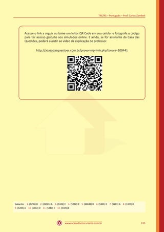 www.acasadoconcurseiro.com.br
TRE/RS – Português – Prof. Carlos Zambeli
115
Acesse o link a seguir ou baixe um leitor QR Code em seu celular e fotografe o código
para ter acesso gratuito aos simulados online. E ainda, se for assinante da Casa das
Questões, poderá assistir ao vídeo da explicação do professor.
http://acasadasquestoes.com.br/prova-imprimir.php?prova=100441
Gabarito: 1. (5296) D 2. (26301) A 3. (5322) C 4. (5292) D 5. (18633) B 6. (5301) C 7. (5281) A 8. (5309) D
9. (5284) A 10. (5302) D 11. (5280) E 12. (5305) E
 