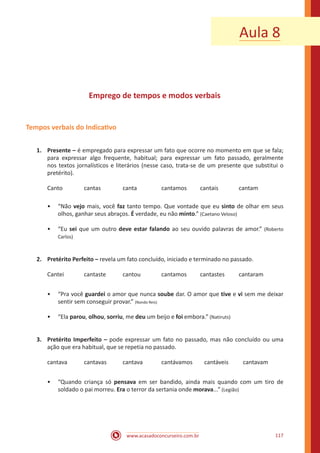www.acasadoconcurseiro.com.br 117
Aula 8
Emprego de tempos e modos verbais
Tempos verbais do Indicativo
1.	 Presente – é empregado para expressar um fato que ocorre no momento em que se fala;
para expressar algo frequente, habitual; para expressar um fato passado, geralmente
nos textos jornalísticos e literários (nesse caso, trata-se de um presente que substitui o
pretérito).
Canto		cantas		canta		cantamos	cantais		cantam
•• “Não vejo mais, você faz tanto tempo. Que vontade que eu sinto de olhar em seus
olhos, ganhar seus abraços. É verdade, eu não minto.” (Caetano Veloso)
•• “Eu sei que um outro deve estar falando ao seu ouvido palavras de amor.” (Roberto
Carlos)
2.	 Pretérito Perfeito – revela um fato concluído, iniciado e terminado no passado.
Cantei		 cantaste	 cantou		 cantamos 	 cantastes	 cantaram
•• “Pra você guardei o amor que nunca soube dar. O amor que tive e vi sem me deixar
sentir sem conseguir provar.” (Nando Reis)
•• “Ela parou, olhou, sorriu, me deu um beijo e foi embora.” (Natiruts)
3.	 Pretérito Imperfeito – pode expressar um fato no passado, mas não concluído ou uma
ação que era habitual, que se repetia no passado.
cantava	 cantavas	 cantava 	 cantávamos	 cantáveis	 cantavam
•• “Quando criança só pensava em ser bandido, ainda mais quando com um tiro de
soldado o pai morreu. Era o terror da sertania onde morava...” (Legião)
 