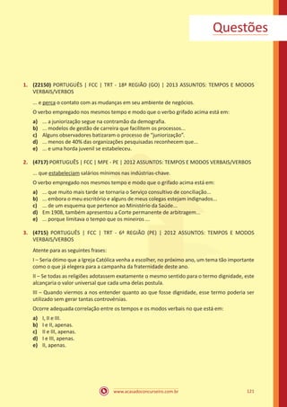 www.acasadoconcurseiro.com.br 121
Questões
1.	 (22150) PORTUGUÊS | FCC | TRT - 18ª REGIÃO (GO) | 2013 ASSUNTOS: TEMPOS E MODOS
VERBAIS/VERBOS
... e perca o contato com as mudanças em seu ambiente de negócios.
O verbo empregado nos mesmos tempo e modo que o verbo grifado acima está em:
a)	 ... a juniorização segue na contramão da demografia.
b)	 ... modelos de gestão de carreira que facilitem os processos...
c)	 Alguns observadores batizaram o processo de “juniorização”.
d)	 ... menos de 40% das organizações pesquisadas reconhecem que...
e)	 ... e uma horda juvenil se estabeleceu.
2.	 (4717) PORTUGUÊS | FCC | MPE - PE | 2012 ASSUNTOS: TEMPOS E MODOS VERBAIS/VERBOS
... que estabeleciam salários mínimos nas indústrias-chave.
O verbo empregado nos mesmos tempo e modo que o grifado acima está em:
a)	 ... que muito mais tarde se tornaria o Serviço consultivo de conciliação...
b)	 ... embora o meu escritório e alguns de meus colegas estejam indignados...
c)	 ... de um esquema que pertence ao Ministério da Saúde...
d)	 Em 1908, também apresentou a Corte permanente de arbitragem...
e)	 ... porque limitava o tempo que os mineiros ...
3.	 (4715) PORTUGUÊS | FCC | TRT - 6ª REGIÃO (PE) | 2012 ASSUNTOS: TEMPOS E MODOS
VERBAIS/VERBOS
Atente para as seguintes frases:
I – Seria ótimo que a Igreja Católica venha a escolher, no próximo ano, um tema tão importante
como o que já elegera para a campanha da fraternidade deste ano.
II – Se todas as religiões adotassem exatamente o mesmo sentido para o termo dignidade, este
alcançaria o valor universal que cada uma delas postula.
III – Quando viermos a nos entender quanto ao que fosse dignidade, esse termo poderia ser
utilizado sem gerar tantas controvérsias.
Ocorre adequada correlação entre os tempos e os modos verbais no que está em:
a)	 I, II e III.
b)	 I e II, apenas.
c)	 II e III, apenas.
d)	 I e III, apenas.
e)	 II, apenas.
 