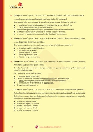 www.acasadoconcurseiro.com.br122
4.	 (5358) PORTUGUÊS | FCC | TRE - CE | 2012 ASSUNTOS: TEMPOS E MODOS VERBAIS/VERBOS
... aquele que maximiza a utilidade de cada hora do dia. (1º parágrafo)
O verbo que exige o mesmo tipo de complemento do verbo grifado acima está em:
a)	 ... aquela que lhe proporciona a melhor relação entre custos e benefícios.
b)	 ... a adoção de uma atitude que nos impede de...
c)	 Valéry investigou a realidade dessa questão nas condições da vida moderna...
d)	 Diante de cada opção de utilização do tempo, a pessoa delibera...
e)	 ... que ele se presta, portanto, à aplicação do cálculo econômico...
5.	 (4708) PORTUGUÊS | FCC | MPE - AP | 2012 ASSUNTOS: TEMPOS E MODOS VERBAIS/VERBOS
... não disponham de nenhum remédio...
O verbo empregado nos mesmos tempo e modo que o grifado acima está em:
a)	 ... derrubam árvores e construções...
b)	 ... nas coisas que se viram...
c)	 ... quando vierem as cheias...
d)	 ... todos fogem diante dele...
e)	 ... eles escoem por um canal...
6.	 (26272) PORTUGUÊS | FCC | DPE - SP | 2010 ASSUNTOS: TEMPOS E MODOS VERBAIS/VERBOS
A memória ajuda a definir quem somos.
O verbo flexionado nos mesmos tempo e modo em que se encontra o grifado acima está
também grifado na frase:
Abrir o Arquivo Anexo ao Enunciado
a)	 ... para que possa interpretar...
b)	 Cientistas brasileiros e americanos demonstraram ser possível apagar ...
c)	 ... tornou-se uma preocupação central nas sociedades modernas ...
d)	 ... que as células do cérebro não se regeneravam.
e)	 O experimento indica que ...
7.	 (5352) PORTUGUÊS | FCC | TRE - SP | 2012 ASSUNTOS: TEMPOS E MODOS VERBAIS/VERBOS
Assianale a alternativa que preenche corretamente, na ordem, as lacunas da frase apresentada.
O cientista ......, com base em dados que lhe haviam sido ...... , que a pesquisa ...... resultados
importantes para a fauna da região.
a)	 previu - entregues - traria
b)	 previu - entregados - trazeria
c)	 preveu - entregues - trazeria
d)	 preveu - entregados - traria
e)	 previu - entregues – trazeria
 