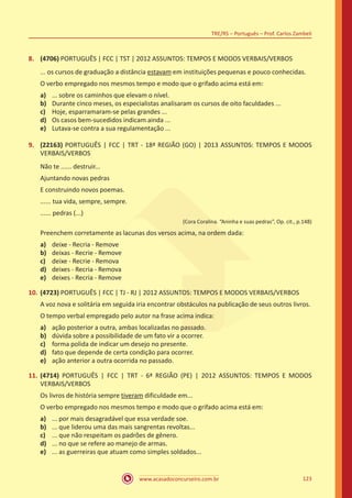 www.acasadoconcurseiro.com.br
TRE/RS – Português – Prof. Carlos Zambeli
123
8.	 (4706) PORTUGUÊS | FCC | TST | 2012 ASSUNTOS: TEMPOS E MODOS VERBAIS/VERBOS
... os cursos de graduação a distância estavam em instituições pequenas e pouco conhecidas.
O verbo empregado nos mesmos tempo e modo que o grifado acima está em:
a)	 ... sobre os caminhos que elevam o nível.
b)	 Durante cinco meses, os especialistas analisaram os cursos de oito faculdades ...
c)	 Hoje, esparramaram-se pelas grandes ...
d)	 Os casos bem-sucedidos indicam ainda ...
e)	 Lutava-se contra a sua regulamentação ...
9.	 (22163) PORTUGUÊS | FCC | TRT - 18ª REGIÃO (GO) | 2013 ASSUNTOS: TEMPOS E MODOS
VERBAIS/VERBOS
Não te ...... destruir...
Ajuntando novas pedras
E construindo novos poemas.
...... tua vida, sempre, sempre.
...... pedras (...)
(Cora Coralina. “Aninha e suas pedras”, Op. cit., p.148)
Preenchem corretamente as lacunas dos versos acima, na ordem dada:
a)	 deixe - Recria - Remove
b)	 deixas - Recrie - Remove
c)	 deixe - Recrie - Remova
d)	 deixes - Recria - Remova
e)	 deixes - Recria - Remove
10.	(4723) PORTUGUÊS | FCC | TJ - RJ | 2012 ASSUNTOS: TEMPOS E MODOS VERBAIS/VERBOS
A voz nova e solitária em seguida iria encontrar obstáculos na publicação de seus outros livros.
O tempo verbal empregado pelo autor na frase acima indica:
a)	 ação posterior a outra, ambas localizadas no passado.
b)	 dúvida sobre a possibilidade de um fato vir a ocorrer.
c)	 forma polida de indicar um desejo no presente.
d)	 fato que depende de certa condição para ocorrer.
e)	 ação anterior a outra ocorrida no passado.
11.	(4714) PORTUGUÊS | FCC | TRT - 6ª REGIÃO (PE) | 2012 ASSUNTOS: TEMPOS E MODOS
VERBAIS/VERBOS
Os livros de história sempre tiveram dificuldade em...
O verbo empregado nos mesmos tempo e modo que o grifado acima está em:
a)	 ... por mais desagradável que essa verdade soe.
b)	 ... que liderou uma das mais sangrentas revoltas...
c)	 ... que não respeitam os padrões de gênero.
d)	 ... no que se refere ao manejo de armas.
e)	 ... as guerreiras que atuam como simples soldados...
 