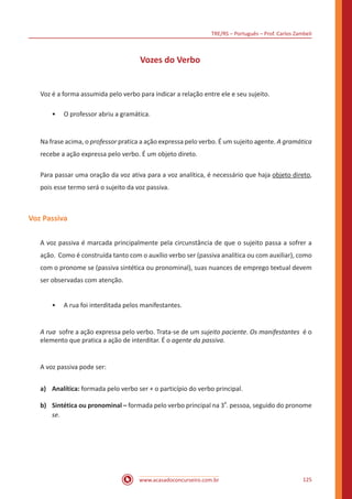 TRE/RS – Português – Prof. Carlos Zambeli
www.acasadoconcurseiro.com.br 125
Vozes do Verbo
Voz é a forma assumida pelo verbo para indicar a relação entre ele e seu sujeito.
•• O professor abriu a gramática.
Na frase acima, o professor pratica a ação expressa pelo verbo. É um sujeito agente. A gramática
recebe a ação expressa pelo verbo. É um objeto direto.
Para passar uma oração da voz ativa para a voz analítica, é necessário que haja objeto direto,
pois esse termo será o sujeito da voz passiva.
Voz Passiva
A voz passiva é marcada principalmente pela circunstância de que o sujeito passa a sofrer a
ação. Como é construída tanto com o auxílio verbo ser (passiva analítica ou com auxiliar), como
com o pronome se (passiva sintética ou pronominal), suas nuances de emprego textual devem
ser observadas com atenção.
•• A rua foi interditada pelos manifestantes.
A rua sofre a ação expressa pelo verbo. Trata-se de um sujeito paciente. Os manifestantes é o
elemento que pratica a ação de interditar. É o agente da passiva.
A voz passiva pode ser:
a)	Analítica: formada pelo verbo ser + o particípio do verbo principal.
b)	 Sintética ou pronominal – formada pelo verbo principal na 3
a
. pessoa, seguido do pronome
se.
 