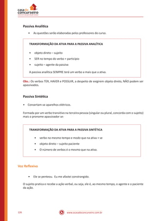 www.acasadoconcurseiro.com.br126
Passiva Analítica
•• As questões serão elaboradas pelos professores do curso.
TRANSFORMAÇÃO DA ATIVA PARA A PASSIVA ANALÍTICA
•• objeto direto – sujeito
•• SER no tempo do verbo + particípio
•• sujeito – agente da passiva
A passiva analítica SEMPRE terá um verbo a mais que a ativa.
Obs.: Os verbos TER, HAVER e POSSUIR, a despeito de exigirem objeto direto, NÃO podem ser
apassivados.
Passiva Sintética
•	 Consertam-se aparelhos elétricos.
Formada por um verbo transitivo na terceira pessoa (singular ou plural, concorda com o sujeito)
mais o pronome apassivador se:
TRANSFORMAÇÃO DA ATIVA PARA A PASSIVA SINTÉTICA
•• verbo no mesmo tempo e modo que na ativa + se
•• objeto direto – sujeito paciente
•• O número de verbos é o mesmo que na ativa.
Voz Reflexiva
•• Ele se penteou. Eu me afastei constrangido.
O sujeito pratica e recebe a ação verbal, ou seja, ele é, ao mesmo tempo, o agente e o paciente
da ação.
 