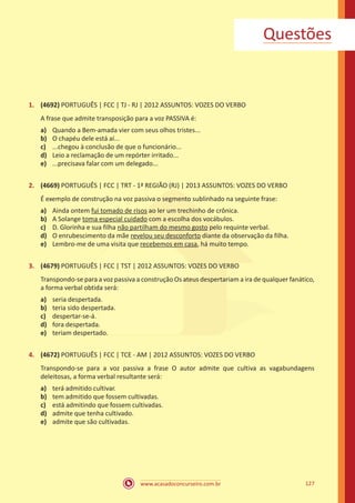 www.acasadoconcurseiro.com.br 127
Questões
1.	 (4692) PORTUGUÊS | FCC | TJ - RJ | 2012 ASSUNTOS: VOZES DO VERBO
A frase que admite transposição para a voz PASSIVA é:
a)	 Quando a Bem-amada vier com seus olhos tristes...
b)	 O chapéu dele está aí...
c)	 ...chegou à conclusão de que o funcionário...
d)	 Leio a reclamação de um repórter irritado...
e)	 ...precisava falar com um delegado...
2.	 (4669) PORTUGUÊS | FCC | TRT - 1ª REGIÃO (RJ) | 2013 ASSUNTOS: VOZES DO VERBO
É exemplo de construção na voz passiva o segmento sublinhado na seguinte frase:
a)	 Ainda ontem fui tomado de risos ao ler um trechinho de crônica.
b)	 A Solange toma especial cuidado com a escolha dos vocábulos.
c)	 D. Glorinha e sua filha não partilham do mesmo gosto pelo requinte verbal.
d)	 O enrubescimento da mãe revelou seu desconforto diante da observação da filha.
e)	 Lembro-me de uma visita que recebemos em casa, há muito tempo.
3.	 (4679) PORTUGUÊS | FCC | TST | 2012 ASSUNTOS: VOZES DO VERBO
Transpondo-se para a voz passiva a construção Os ateus despertariam a ira de qualquer fanático,
a forma verbal obtida será:
a)	 seria despertada.
b)	 teria sido despertada.
c)	 despertar-se-á.
d)	 fora despertada.
e)	 teriam despertado.
4.	 (4672) PORTUGUÊS | FCC | TCE - AM | 2012 ASSUNTOS: VOZES DO VERBO
Transpondo-se para a voz passiva a frase O autor admite que cultiva as vagabundagens
deleitosas, a forma verbal resultante será:
a)	 terá admitido cultivar.
b)	 tem admitido que fossem cultivadas.
c)	 está admitindo que fossem cultivadas.
d)	 admite que tenha cultivado.
e)	 admite que são cultivadas.
 