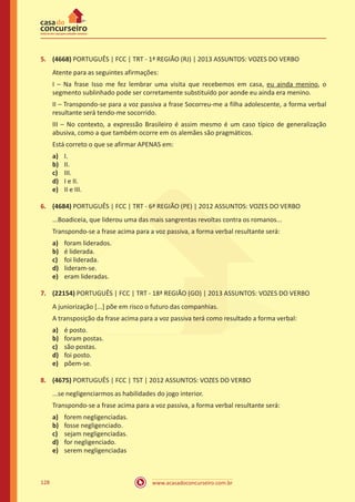 www.acasadoconcurseiro.com.br128
5.	 (4668) PORTUGUÊS | FCC | TRT - 1ª REGIÃO (RJ) | 2013 ASSUNTOS: VOZES DO VERBO
Atente para as seguintes afirmações:
I – Na frase Isso me fez lembrar uma visita que recebemos em casa, eu ainda menino, o
segmento sublinhado pode ser corretamente substituído por aonde eu ainda era menino.
II – Transpondo-se para a voz passiva a frase Socorreu-me a filha adolescente, a forma verbal
resultante será tendo-me socorrido.
III – No contexto, a expressão Brasileiro é assim mesmo é um caso típico de generalização
abusiva, como a que também ocorre em os alemães são pragmáticos.
Está correto o que se afirmar APENAS em:
a)	 I.
b)	 II.
c)	 III.
d)	 I e II.
e)	 II e III.
6.	 (4684) PORTUGUÊS | FCC | TRT - 6ª REGIÃO (PE) | 2012 ASSUNTOS: VOZES DO VERBO
...Boadiceia, que liderou uma das mais sangrentas revoltas contra os romanos...
Transpondo-se a frase acima para a voz passiva, a forma verbal resultante será:
a)	 foram liderados.
b)	 é liderada.
c)	 foi liderada.
d)	 lideram-se.
e)	 eram lideradas.
7.	 (22154) PORTUGUÊS | FCC | TRT - 18ª REGIÃO (GO) | 2013 ASSUNTOS: VOZES DO VERBO
A juniorização [...] põe em risco o futuro das companhias.
A transposição da frase acima para a voz passiva terá como resultado a forma verbal:
a)	 é posto.
b)	 foram postas.
c)	 são postas.
d)	 foi posto.
e)	 põem-se.
8.	 (4675) PORTUGUÊS | FCC | TST | 2012 ASSUNTOS: VOZES DO VERBO
...se negligenciarmos as habilidades do jogo interior.
Transpondo-se a frase acima para a voz passiva, a forma verbal resultante será:
a)	 forem negligenciadas.
b)	 fosse negligenciado.
c)	 sejam negligenciadas.
d)	 for negligenciado.
e)	 serem negligenciadas
 