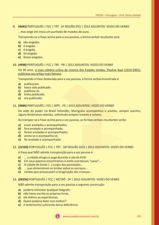 www.acasadoconcurseiro.com.br
TRE/RS – Português – Prof. Carlos Zambeli
129
9.	 (4683) PORTUGUÊS | FCC | TRT - 6ª REGIÃO (PE) | 2012 ASSUNTOS: VOZES DO VERBO
...mas exige em troca um punhado de moedas de ouro.
Transpondo-se a frase acima para a voz passiva, a forma verbal resultante será:
a)	 são exigidos.
b)	 é exigida.
c)	 é exigido.
d)	 foi exigido.
e)	 foram exigidas.
10.	(4698) PORTUGUÊS | FCC | TRE - PR | 2012 ASSUNTOS: VOZES DO VERBO
Há 40 anos, a mais célebre crítica de cinema dos Estados Unidos, Pauline Kael (1919-2001),
publicava seu artigo mais famoso.
Transpondo a frase destacada para a voz passiva, a forma verbal encontrada é:
a)	 publicaram.
b)	 havia sido publicado.
c)	 publicou-se.
d)	 tinha publicado.
e)	 era publicado.
11.	(4686) PORTUGUÊS | FCC | MPE - PE | 2012 ASSUNTOS: VOZES DO VERBO
Da sede do poder no Brasil holandês, Marcgrave acompanhou e anotou, sempre sozinho,
alguns fenômenos celestes, sobretudo eclipses lunares e solares.
Ao transpor-se a frase acima para a voz passiva, as formas verbais resultantes serão:
a)	 eram anotados e acompanhados.
b)	 fora anotado e acompanhado.
c)	 foram anotados e acompanhados.
d)	 anota-se e acompanha-se.
e)	 foi anotado e acompanhado.
12.	(22160) PORTUGUÊS | FCC | TRT - 18ª REGIÃO (GO) | 2013 ASSUNTOS: VOZES DO VERBO
A frase que NÃO admite transposição para a voz passiva é:
a)	 ... a cidade atingiu o auge durante o século XVIII.
b)	 Em seus poemas encontramos o estilo oral desses “casos”...
c)	 A cidade de Goiás [...] surgiu das povoações...
d)	 ... que alimentaram as lendas sobre os escravos...
e)	 Lendas que provocavam a imaginação das crianças...
13.	(26256) PORTUGUÊS | FCC | METRÔ - SP | 2012 ASSUNTOS: VOZES DO VERBO
NÃO admite transposição para a voz passiva a seguinte construção:
a)	 poderia intimidar qualquer biógrafo.
b)	 não havia escrito os próprios livros.
c)	 ele definiu as experiências.
d)	 Quem poderia fazer isso melhor?
e)	 é testemunho suficiente dessa deficiência.
 