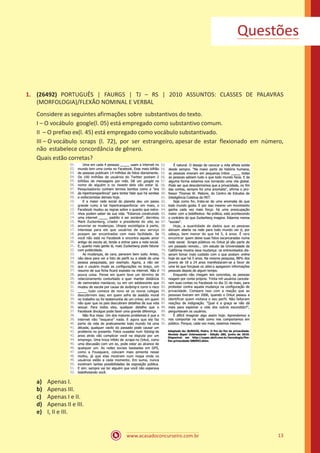 www.acasadoconcurseiro.com.br 13
1.	 (26492) PORTUGUÊS | FAURGS | TJ – RS | 2010 ASSUNTOS: CLASSES DE PALAVRAS
(MORFOLOGIA)/FLEXÃO NOMINAL E VERBAL
Considere as seguintes afirmações sobre substantivos do texto.
I – O vocábulo google(l. 05) está empregado como substantivo comum.
II – O prefixo ex(l. 45) está empregado como vocábulo substantivado.
III – O vocábulo scraps (l. 72), por ser estrangeiro, apesar de estar flexionado em número,
não estabelece concordância de gênero.
Quais estão corretas?
a)	 Apenas I.
b)	 Apenas III.
c)	 Apenas I e II.
d)	 Apenas II e III.
e)	 I, II e III.
Questões
 