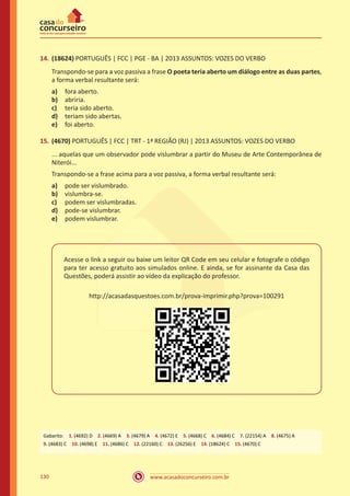 www.acasadoconcurseiro.com.br130
14.	(18624) PORTUGUÊS | FCC | PGE - BA | 2013 ASSUNTOS: VOZES DO VERBO
Transpondo-se para a voz passiva a frase O poeta teria aberto um diálogo entre as duas partes,
a forma verbal resultante será:
a)	 fora aberto.
b)	 abriria.
c)	 teria sido aberto.
d)	 teriam sido abertas.
e)	 foi aberto.
15.	(4670) PORTUGUÊS | FCC | TRT - 1ª REGIÃO (RJ) | 2013 ASSUNTOS: VOZES DO VERBO
... aquelas que um observador pode vislumbrar a partir do Museu de Arte Contemporânea de
Niterói...
Transpondo-se a frase acima para a voz passiva, a forma verbal resultante será:
a)	 pode ser vislumbrado.
b)	 vislumbra-se.
c)	 podem ser vislumbradas.
d)	 pode-se vislumbrar.
e)	 podem vislumbrar.
Acesse o link a seguir ou baixe um leitor QR Code em seu celular e fotografe o código
para ter acesso gratuito aos simulados online. E ainda, se for assinante da Casa das
Questões, poderá assistir ao vídeo da explicação do professor.
http://acasadasquestoes.com.br/prova-imprimir.php?prova=100291
Gabarito: 1. (4692) D 2. (4669) A 3. (4679) A 4. (4672) E 5. (4668) C 6. (4684) C 7. (22154) A 8. (4675) A 
9. (4683) C 10. (4698) E 11. (4686) C 12. (22160) C 13. (26256) E 14. (18624) C 15. (4670) C
 