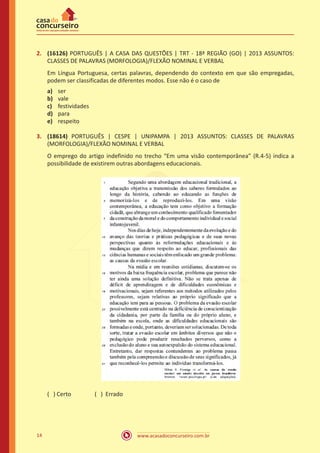 www.acasadoconcurseiro.com.br14
2.	 (16126) PORTUGUÊS | A CASA DAS QUESTÕES | TRT - 18ª REGIÃO (GO) | 2013 ASSUNTOS:
CLASSES DE PALAVRAS (MORFOLOGIA)/FLEXÃO NOMINAL E VERBAL
Em Língua Portuguesa, certas palavras, dependendo do contexto em que são empregadas,
podem ser classificadas de diferentes modos. Esse não é o caso de
a)	 ser
b)	 vale
c)	 festividades
d)	 para
e)	 respeito
3.	 (18614) PORTUGUÊS | CESPE | UNIPAMPA | 2013 ASSUNTOS: CLASSES DE PALAVRAS
(MORFOLOGIA)/FLEXÃO NOMINAL E VERBAL
O emprego do artigo indefinido no trecho “Em uma visão contemporânea” (R.4-5) indica a
possibilidade de existirem outras abordagens educacionais.
( ) Certo		 ( ) Errado
 
