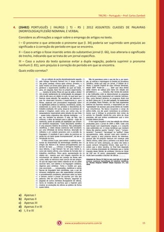 www.acasadoconcurseiro.com.br
TRE/RS – Português – Prof. Carlos Zambeli
15
4.	 (26482) PORTUGUÊS | FAURGS | TJ - RS | 2012 ASSUNTOS: CLASSES DE PALAVRAS
(MORFOLOGIA)/FLEXÃO NOMINAL E VERBAL
Considere as afirmações a seguir sobre o emprego de artigos no texto.
I – O pronome o que antecede o pronome que (l. 34) poderia ser suprimido sem prejuízo ao
significado e à correção do período em que se encontra.
II – Caso o artigo o fosse inserido antes do substantivo jornal (l. 66), isso alteraria o significado
do trecho, indicando que se trata de um jornal específico.
III – Caso a autora do texto quisesse evitar a dupla negação, poderia suprimir o pronome
nenhum (l. 81), sem prejuízo à correção do período em que se encontra.
Quais estão corretas?
a)	 Apenas I
b)	 Apenas II
c)	 Apenas III
d)	 Apenas II e III
e)	 I, II e III
 