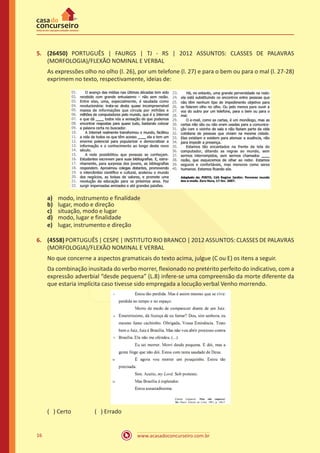 www.acasadoconcurseiro.com.br16
5.	 (26450) PORTUGUÊS | FAURGS | TJ - RS | 2012 ASSUNTOS: CLASSES DE PALAVRAS
(MORFOLOGIA)/FLEXÃO NOMINAL E VERBAL
As expressões olho no olho (l. 26), por um telefone (l. 27) e para o bem ou para o mal (l. 27-28)
exprimem no texto, respectivamente, ideias de:
a)	 modo, instrumento e finalidade
b)	 lugar, modo e direção
c)	 situação, modo e lugar
d)	 modo, lugar e finalidade
e)	 lugar, instrumento e direção
6.	 (4558) PORTUGUÊS | CESPE | INSTITUTO RIO BRANCO | 2012 ASSUNTOS: CLASSES DE PALAVRAS
(MORFOLOGIA)/FLEXÃO NOMINAL E VERBAL
No que concerne a aspectos gramaticais do texto acima, julgue (C ou E) os itens a seguir.
Da combinação inusitada do verbo morrer, flexionado no pretérito perfeito do indicativo, com a
expressão adverbial “desde pequena” (L.8) infere-se uma compreensão da morte diferente da
que estaria implícita caso tivesse sido empregada a locução verbal Venho morrendo.
( ) Certo		 ( ) Errado
 