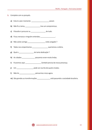 TRE/RS – Português – Prof. Carlos Zambeli
www.acasadoconcurseiro.com.br 19
1.	 Complete com os porquês.
a)	 Esta é o pior momento ___________________ passei.
b)	 Não fiz o tema, ________________ tive um compromisso.
c)	 Filosofar é procurar os ________________ de tudo.
d)	 Ficou nervoso e ninguém entendeu ________________.
e)	 Não saíste comigo ___________________ estás zangado ?
f)	 Todos nos empenhamos _________________ queríamos a vitória.
g)	 Qual o ________________ de tanta dedicação ?
h)	 As cidades ______________ passamos eram muito lindas.
i)	 Ficaremos aqui _________________ Zambeli precisa da nossa presença.
j)	 Um __________________ pode ser escrito de quatro modos.
l)	 Não há _________________ pensarmos nisso agora.
m)	 São grandes as transformações ______________ está passando a sociedade brasileira.
 