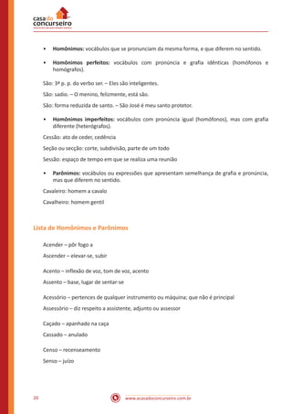 www.acasadoconcurseiro.com.br20
•• Homônimos: vocábulos que se pronunciam da mesma forma, e que diferem no sentido.
•• Homônimos perfeitos: vocábulos com pronúncia e grafia idênticas (homófonos e
homógrafos).
São: 3ª p. p. do verbo ser. – Eles são inteligentes.
São: sadio. – O menino, felizmente, está são.
São: forma reduzida de santo. – São José é meu santo protetor.
•• Homônimos imperfeitos: vocábulos com pronúncia igual (homófonos), mas com grafia
diferente (heterógrafos).
Cessão: ato de ceder, cedência
Seção ou secção: corte, subdivisão, parte de um todo
Sessão: espaço de tempo em que se realiza uma reunião
•• Parônimos: vocábulos ou expressões que apresentam semelhança de grafia e pronúncia,
mas que diferem no sentido.
Cavaleiro: homem a cavalo
Cavalheiro: homem gentil
Lista de Homônimos e Parônimos
Acender – pôr fogo a
Ascender – elevar-se, subir
Acento – inflexão de voz, tom de voz, acento
Assento – base, lugar de sentar-se
Acessório – pertences de qualquer instrumento ou máquina; que não é principal
Assessório – diz respeito a assistente, adjunto ou assessor
Caçado – apanhado na caça
Cassado – anulado
Censo – recenseamento
Senso – juízo
 