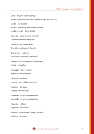 TRE/RS – Português – Prof. Carlos Zambeli
www.acasadoconcurseiro.com.br 21
Cerra – do verbo cerrar (fechar)
Serra – instrumento cortante; montanha; do v. serrar (cortar)
Cessão – ato de ceder
Sessão – tempo que dura uma assembleia
Secção ou seção – corte, divisão
Concerto – sessão musical; harmonia
Conserto – remendo, reparação
Descrição – ato de descrever
Discrição – qualidade de discreto
Descriminar – inocentar
Discriminar – distinguir, diferenciar
Emergir – sair de onde estava mergulhado
Imergir – mergulhar
Emigração – ato de emigrar
Imigração – ato de imigrar
Eminente – excelente
Iminente – que está por acontecer
Empossar – dar posse
Empoçar – formar poça
Espectador – o que observa um ato
Expectador – o que tem expectativa
Flagrante – evidente
Fragrante – perfumado
Incipiente – que está em começo, iniciante
Insipiente – ignorante
 