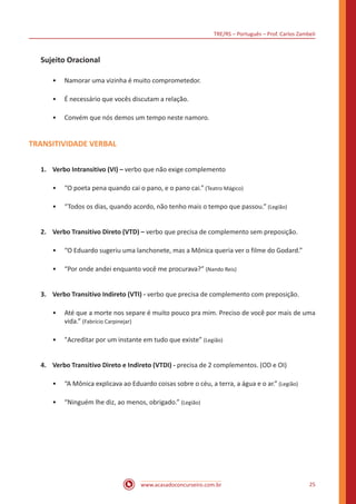 TRE/RS – Português – Prof. Carlos Zambeli
www.acasadoconcurseiro.com.br 25
Sujeito Oracional
•• Namorar uma vizinha é muito comprometedor.
•• É necessário que vocês discutam a relação.
•• Convém que nós demos um tempo neste namoro.
TRANSITIVIDADE VERBAL
1.	 Verbo Intransitivo (VI) – verbo que não exige complemento
•• “O poeta pena quando cai o pano, e o pano cai.” (Teatro Mágico)
•• “Todos os dias, quando acordo, não tenho mais o tempo que passou.” (Legião)
2.	 Verbo Transitivo Direto (VTD) – verbo que precisa de complemento sem preposição.
•• “O Eduardo sugeriu uma lanchonete, mas a Mônica queria ver o filme do Godard.”
•• “Por onde andei enquanto você me procurava?” (Nando Reis)
3.	 Verbo Transitivo Indireto (VTI) - verbo que precisa de complemento com preposição.
•• Até que a morte nos separe é muito pouco pra mim. Preciso de você por mais de uma
vida.” (Fabrício Carpinejar)
•• "Acreditar por um instante em tudo que existe” (Legião)
4.	 Verbo Transitivo Direto e Indireto (VTDI) - precisa de 2 complementos. (OD e OI)
•• “A Mônica explicava ao Eduardo coisas sobre o céu, a terra, a água e o ar.” (Legião)
•• “Ninguém lhe diz, ao menos, obrigado.” (Legião)
 