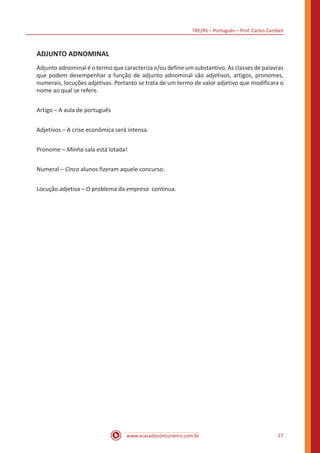 TRE/RS – Português – Prof. Carlos Zambeli
www.acasadoconcurseiro.com.br 27
ADJUNTO ADNOMINAL
Adjunto adnominal é o termo que caracteriza e/ou define um substantivo. As classes de palavras
que podem desempenhar a função de adjunto adnominal são adjetivos, artigos, pronomes,
numerais, locuções adjetivas. Portanto se trata de um termo de valor adjetivo que modificara o
nome ao qual se refere.
Artigo – A aula de português
Adjetivos – A crise econômica será intensa.
Pronome – Minha sala está lotada!
Numeral – Cinco alunos fizeram aquele concurso.
Locução adjetiva – O problema da empresa continua.
 
