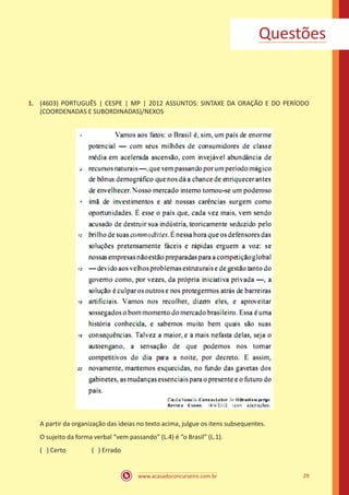 www.acasadoconcurseiro.com.br 29
Questões
1.	 (4603) PORTUGUÊS | CESPE | MP | 2012 ASSUNTOS: SINTAXE DA ORAÇÃO E DO PERÍODO
(COORDENADAS E SUBORDINADAS)/NEXOS
A partir da organização das ideias no texto acima, julgue os itens subsequentes.
O sujeito da forma verbal “vem passando” (L.4) é “o Brasil” (L.1).
( ) Certo		 ( ) Errado
 