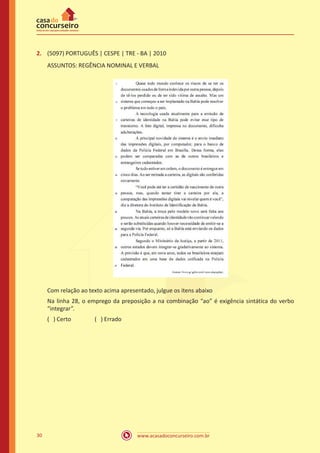 www.acasadoconcurseiro.com.br30
2.	 (5097) PORTUGUÊS | CESPE | TRE - BA | 2010
ASSUNTOS: REGÊNCIA NOMINAL E VERBAL
Com relação ao texto acima apresentado, julgue os itens abaixo
Na linha 28, o emprego da preposição a na combinação “ao” é exigência sintática do verbo
“integrar”.
( ) Certo		 ( ) Errado
 