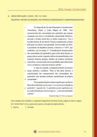 www.acasadoconcurseiro.com.br
TRE/RS – Português – Prof. Carlos Zambeli
31
3.	 (5093) PORTUGUÊS | CESPE | TRE - ES | 2011
ASSUNTOS: SINTAXE DA ORAÇÃO E DO PERÍODO (COORDENADAS E SUBORDINADAS)/NEXOS
Com relação aos sentidos e a aspectos linguísticos do texto acima, julgue os itens a seguir.
Em “emitir-lhes” (L.5), o pronome exerce a função de objeto direto.
( ) Certo		 ( ) Errado
 