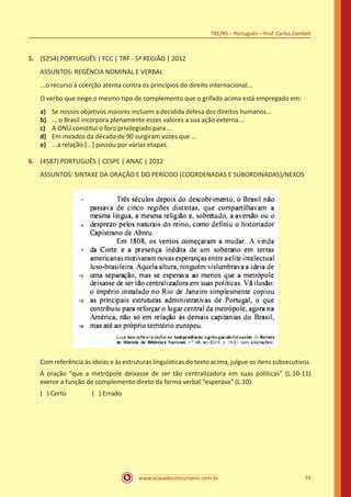 www.acasadoconcurseiro.com.br
TRE/RS – Português – Prof. Carlos Zambeli
33
5.	 (5254) PORTUGUÊS | FCC | TRF - 5ª REGIÃO | 2012
ASSUNTOS: REGÊNCIA NOMINAL E VERBAL
...o recurso à coerção atenta contra os princípios do direito internacional...
O verbo que exige o mesmo tipo de complemento que o grifado acima está empregado em:
a)	 Se nossos objetivos maiores incluem a decidida defesa dos direitos humanos...
b)	 ... o Brasil incorpora plenamente esses valores a sua ação externa...
c)	 A ONU constitui o foro privilegiado para ...
d)	 Em meados da década de 90 surgiram vozes que ...
e)	 ...a relação [...] passou por várias etapas.
6.	 (4587) PORTUGUÊS | CESPE | ANAC | 2012
ASSUNTOS: SINTAXE DA ORAÇÃO E DO PERÍODO (COORDENADAS E SUBORDINADAS)/NEXOS
Com referência às ideias e às estruturas linguísticas do texto acima, julgue os itens subsecutivos.
A oração “que a metrópole deixasse de ser tão centralizadora em suas políticas” (L.10-11)
exerce a função de complemento direto da forma verbal “esperava” (L.10).
( ) Certo		 ( ) Errado
 