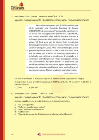 www.acasadoconcurseiro.com.br34
7.	 (4601) PORTUGUÊS | CESPE | BANCO DA AMAZÔNIA | 2012
ASSUNTOS: SINTAXE DA ORAÇÃO E DO PERÍODO (COORDENADAS E SUBORDINADAS)/NEXOS
Em relação às ideias e às estruturas linguísticas do texto acima, julgue os itens a seguir.
As expressões “o vice-presidente executivo da FEBRABAN” (L.4) e “O executivo” (L.10) têm o
mesmo referente.
( ) Certo		 ( ) Errado
8.	 (5089) PORTUGUÊS | CESPE | CORREIOS | 2011
ASSUNTOS: SINTAXE DA ORAÇÃO E DO PERÍODO (COORDENADAS E SUBORDINADAS)/NEXOS
Assinale a opção em que o verbo da oração tem dois complementos.
a)	 “Ela é uma gatinha.”
b)	 “Eu fiz um coraçãozão vermelho.”
c)	 “Agora vou botar renda em volta.”
d)	 “Eu te odeio.”
e)	 “Vou mandar um cartão de dia dos namorados para a Susi Derkins.”
 