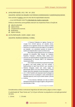 www.acasadoconcurseiro.com.br
TRE/RS – Português – Prof. Carlos Zambeli
35
9.	 (4745) PORTUGUÊS | FCC | TRE - SP | 2012
ASSUNTOS: SINTAXE DA ORAÇÃO E DO PERÍODO (COORDENADAS E SUBORDINADAS)/NEXOS
Este conceito é relativo, pois em arte não há originalidade absoluta.
... a sua contribuição maior foi a liberdade de criação e expressão.
Ambos os elementos acima grifados exercem nas respectivas frases a função de:
a)	 adjunto adverbial.
b)	 objeto direto.
c)	 complemento nominal.
d)	 predicativo.
e)	 objeto indireto.
10.	(5175) PORTUGUÊS | CESPE | ANAC | 2012
ASSUNTOS: REGÊNCIA NOMINAL E VERBAL
Considerando as ideias e estruturas linguísticas do texto acima, julgue os itens a seguir.
A substituição de “fazer frente aos” (L.3-4) por enfrentar os prejudicaria a correção gramatical
do texto.
( ) Certo		 ( ) Errado
 