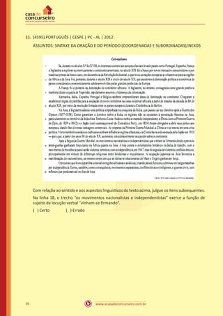www.acasadoconcurseiro.com.br36
11.	(4595) PORTUGUÊS | CESPE | PC - AL | 2012
ASSUNTOS: SINTAXE DA ORAÇÃO E DO PERÍODO (COORDENADAS E SUBORDINADAS)/NEXOS
Com relação ao sentido e aos aspectos linguísticos do texto acima, julgue os itens subsequentes.
Na linha 18, o trecho “os movimentos nacionalistas e independentistas” exerce a função de
sujeito da locução verbal “vinham-se firmando”.
( ) Certo		 ( ) Errado
 